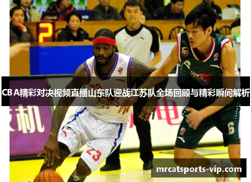 CBA精彩对决视频直播山东队迎战江苏队全场回顾与精彩瞬间解析