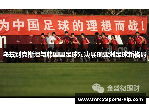 乌兹别克斯坦与韩国国足球对决展现亚洲足球新格局